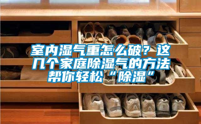 室內濕氣重怎么破？這幾個家庭除濕氣的方法幫你輕松“除濕”